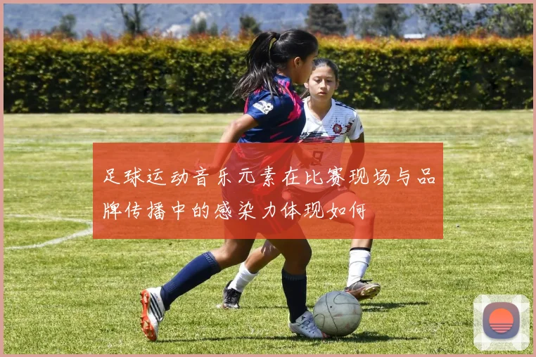 足球运动音乐元素在比赛现场与品牌传播中的感染力体现如何