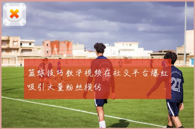 篮球技巧教学视频在社交平台爆红吸引大量粉丝模仿